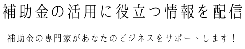 補助金の活用に役立つ情報を発信